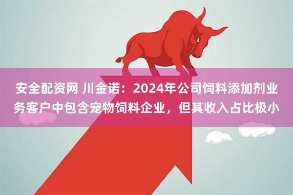 安全配资网 川金诺：2024年公司饲料添加剂业务客户中包含宠物饲料企业，但其收入占比极小
