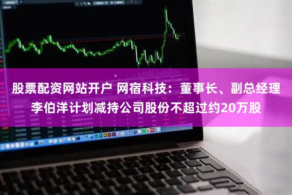 股票配资网站开户 网宿科技：董事长、副总经理李伯洋计划减持公司股份不超过约20万股