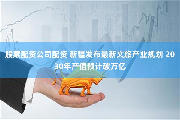 股票配资公司配资 新疆发布最新文旅产业规划 2030年产值预计破万亿