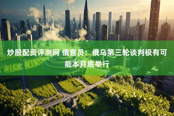 炒股配资评测网 俄官员：俄乌第三轮谈判极有可能本月底举行