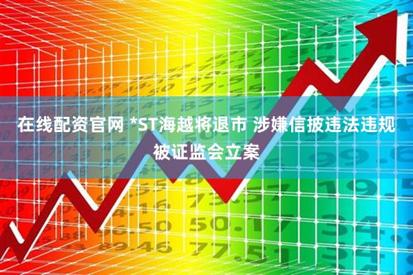 在线配资官网 *ST海越将退市 涉嫌信披违法违规被证监会立案