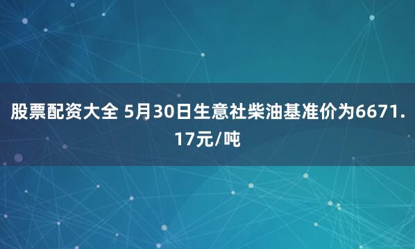 股票配资大全 5月30日生意社柴油基准价为6671.17元/吨