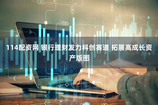 114配资网 银行理财发力科创赛道 拓展高成长资产版图