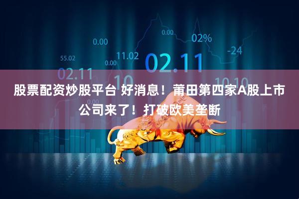 股票配资炒股平台 好消息！莆田第四家A股上市公司来了！打破欧美垄断