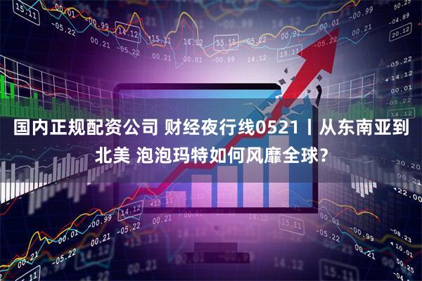 国内正规配资公司 财经夜行线0521丨从东南亚到北美 泡泡玛特如何风靡全球？