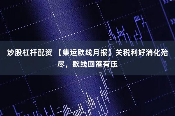 炒股杠杆配资 【集运欧线月报】关税利好消化殆尽，欧线回落有压