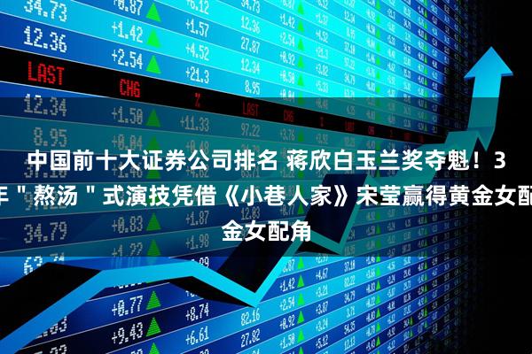 中国前十大证券公司排名 蒋欣白玉兰奖夺魁！34年＂熬汤＂式演技凭借《小巷人家》宋莹赢得黄金女配角