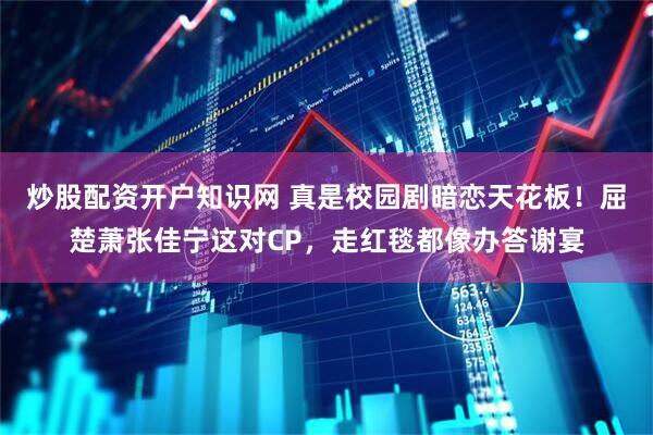 炒股配资开户知识网 真是校园剧暗恋天花板！屈楚萧张佳宁这对CP，走红毯都像办答谢宴