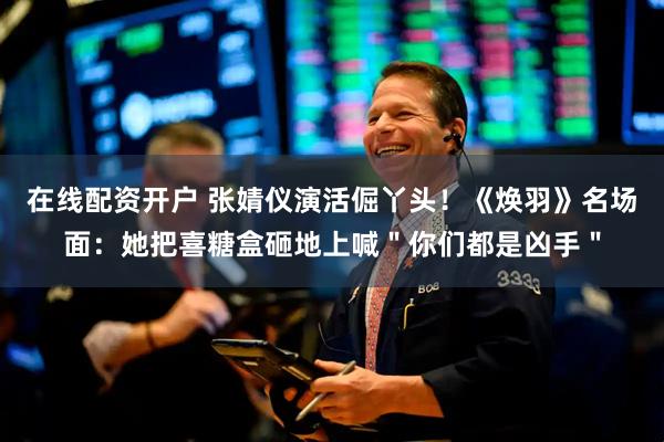 在线配资开户 张婧仪演活倔丫头！《焕羽》名场面：她把喜糖盒砸地上喊＂你们都是凶手＂