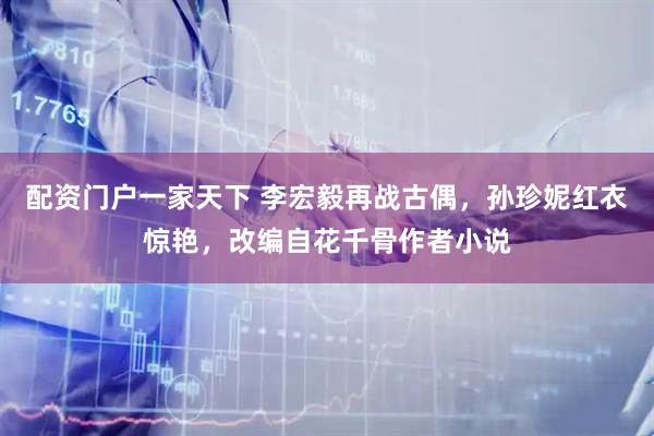 配资门户一家天下 李宏毅再战古偶，孙珍妮红衣惊艳，改编自花千骨作者小说