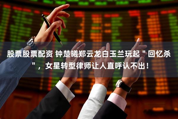 股票股票配资 钟楚曦郑云龙白玉兰玩起＂回忆杀＂，女星转型律师让人直呼认不出！